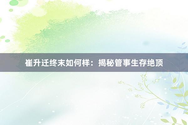 崔升迁终末如何样：揭秘管事生存绝顶